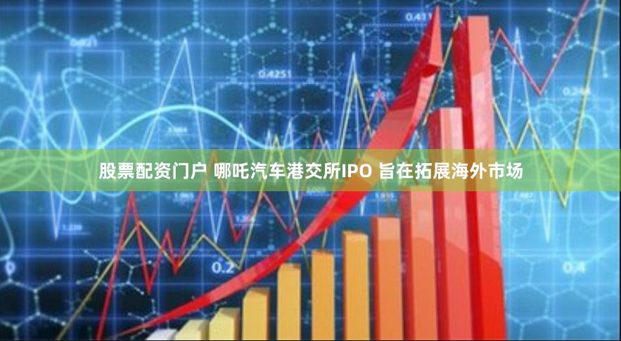 股票配资门户 哪吒汽车港交所IPO 旨在拓展海外市场