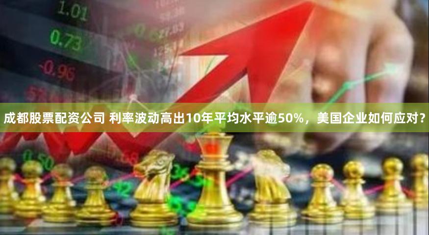 成都股票配资公司 利率波动高出10年平均水平逾50%，美国企业如何应对？