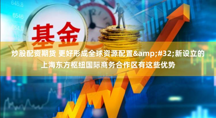 炒股配资期货 更好形成全球资源配置&#32;新设立的上海东方枢纽国际商务合作区有这些优势