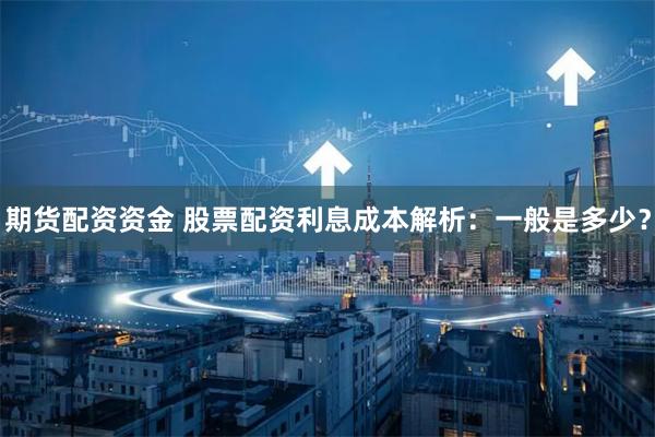 期货配资资金 股票配资利息成本解析:一般是多少?