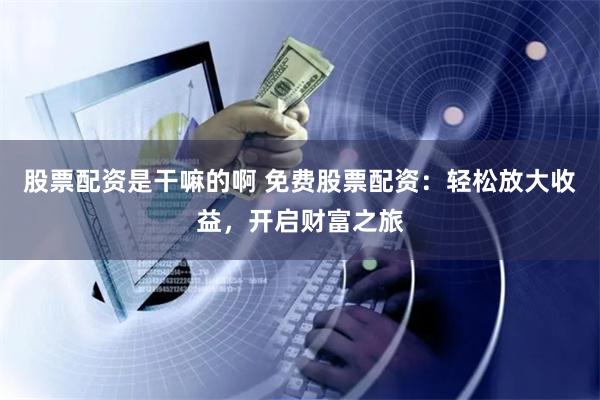 股票配资是干嘛的啊 免费股票配资:轻松放大收益,开启财富之旅