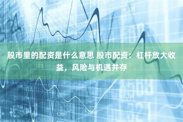 股市里的配资是什么意思 股市配资:杠杆放大收益,风险与机遇并存