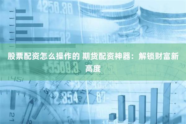 股票配资怎么操作的 期货配资神器:解锁财富新高度