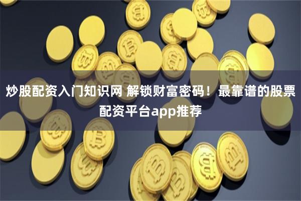炒股配资入门知识网 解锁财富密码！最靠谱的股票配资平台app推荐