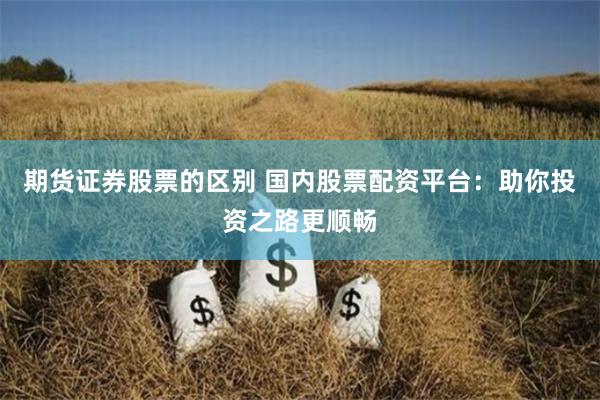 期货证券股票的区别 国内股票配资平台:助你投资之路更顺畅