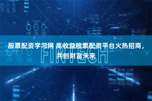 股票配资学习网 高收益股票配资平台火热招商,共创财富未来