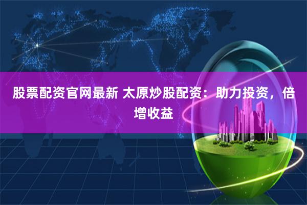 股票配资官网最新 太原炒股配资:助力投资,倍增收益
