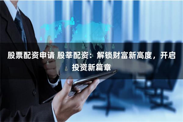 股票配资申请 股莘配资:解锁财富新高度,开启投资新篇章